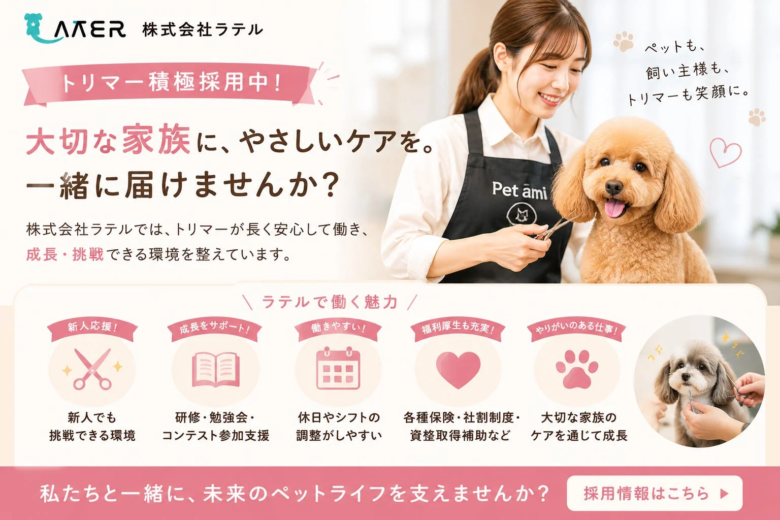 株式会社ラテルがトリマーを積極採用中。大切な家族であるペットに優しいケアを届けたい方を募集しており、新人支援、成長サポート、働きやすさ、充実した福利厚生、やりがいのある仕事を提供し、ペットも飼い主もトリマーも笑顔になる環境をアピールしています。